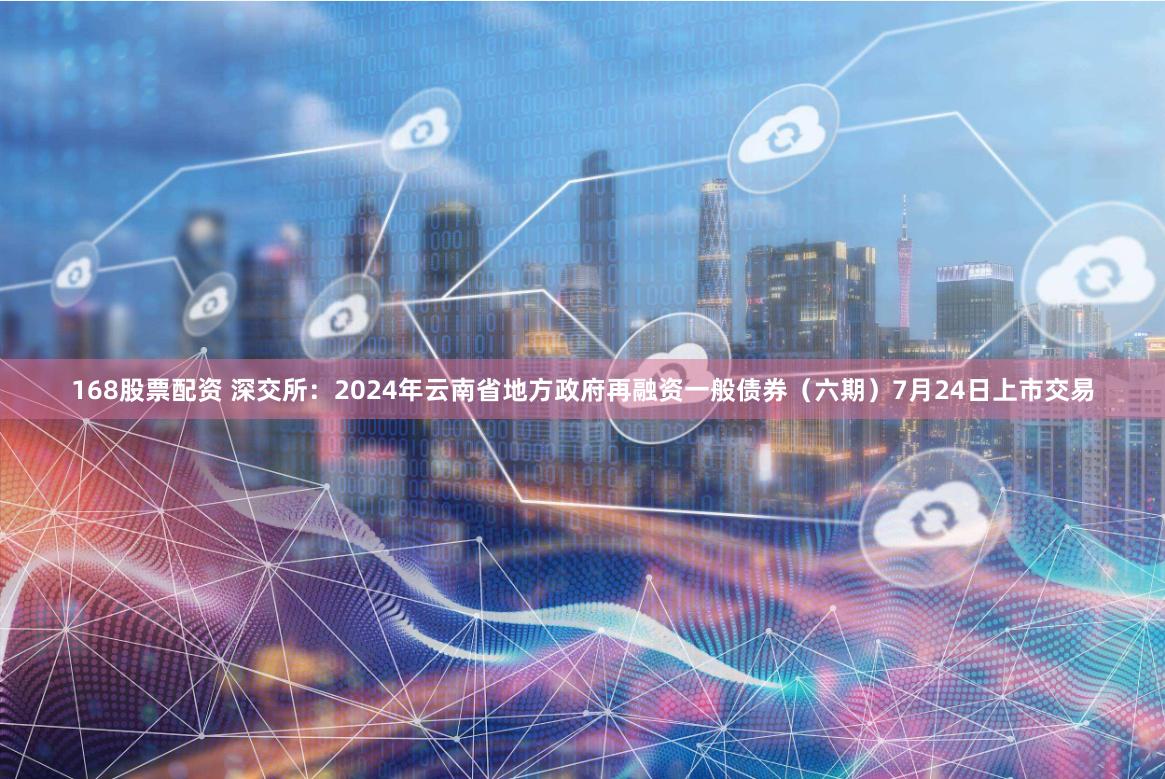 168股票配资 深交所：2024年云南省地方政府再融资一般债券（六期）7月24日上市交易